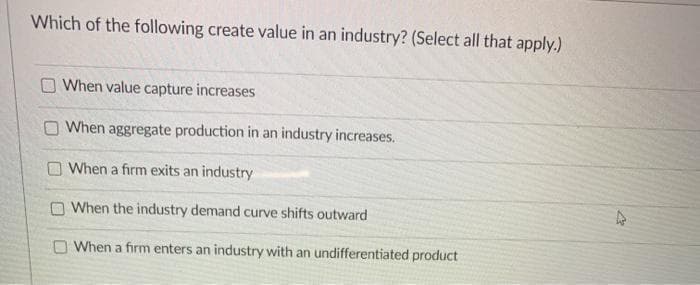Which of the following create value in an industry? (Select all that apply.)
When value capture increases
O When aggregate production in an industry increases.
When a firm exits an industry
When the industry demand curve shifts outward
When a firm enters an industry with an undifferentiated product
