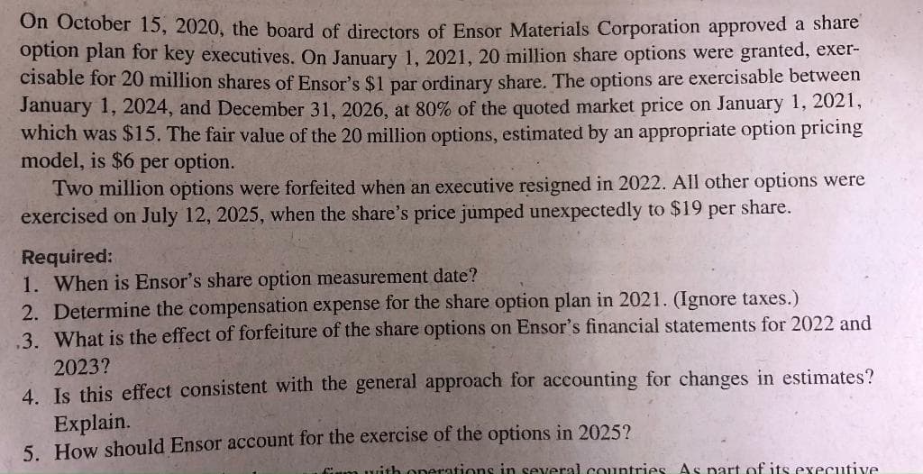 On October 15, 2020, the board of directors of Ensor Materials Corporation approved a share
option plan for key executives. On January 1, 2021, 20 million share options were granted, exer-
cisable for 20 million shares of Ensor's $1 par ordinary share. The options are exercisable between
January 1, 2024, and December 31, 2026, at 80% of the quoted market price on January 1, 2021,
which was $15. The fair value of the 20 million options, estimated by an appropriate option pricing
model, is $6 per option.
Two million options were forfeited when an executive resigned in 2022. All other options were
exercised on July 12, 2025, when the share's price jumped unexpectedly to $19 per share.
Required:
1. When is Ensor's share option measurement date?
2. Determine the compensation expense for the share option plan in 2021. (Ignore taxes.)
3. What is the effect of forfeiture of the share options on Ensor's financial statements for 2022 and
2023?
4. Is this effect consistent with the general approach for accounting for changes in estimates?
Explain.
5. How should Ensor account for the exercise of the options in 2025?
Cm uith Operations in several countries As part of its executive
