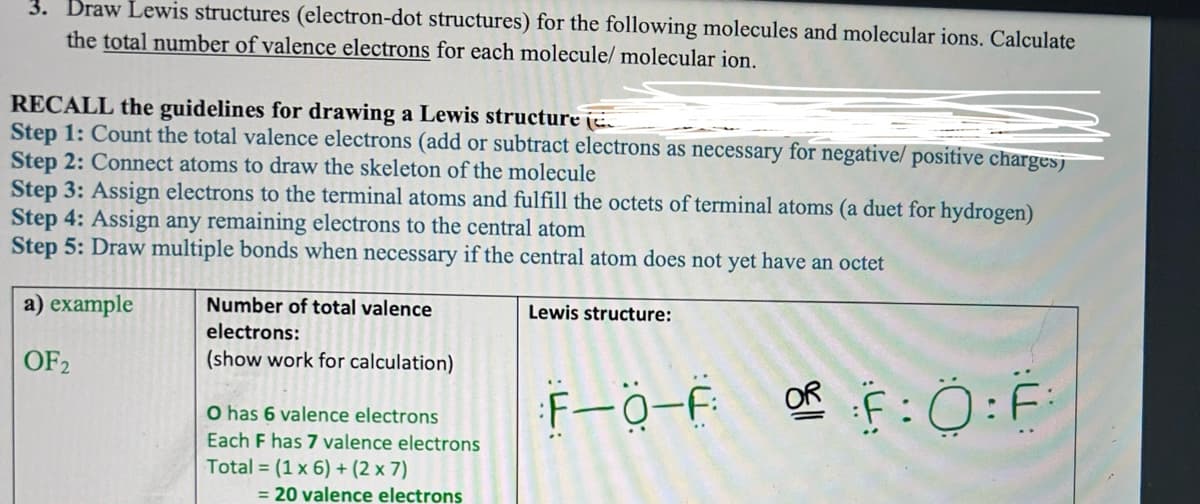 3. Draw Lewis structures (electron-dot structures) for the following molecules and molecular ions. Calculate
the total number of valence electrons for each molecule/ molecular ion.
RECALL the guidelines for drawing a Lewis structure (
Step 1: Count the total valence electrons (add or subtract electrons as necessary for negative/ positive chargesj
Step 2: Connect atoms to draw the skeleton of the molecule
Step 3: Assign electrons to the terminal atoms and fulfill the octets of terminal atoms (a duet for hydrogen)
Step 4: Assign any remaining electrons to the central atom
Step 5: Draw multiple bonds when necessary if the central atom does not yet have an octet
a) example
OF 2
Number of total valence
electrons:
(show work for calculation)
O has 6 valence electrons
Each F has 7 valence electrons
Total = (1 x 6) + (2 x 7)
= 20 valence electrons
Lewis structure:
..
OR
F-0-F OF:0:F