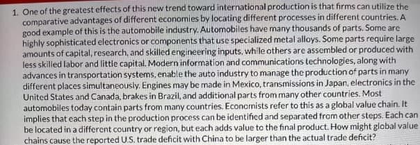 1. One of the greatest effects of this new trend toward international production is that firms can utilize the
comparative advantages of different economies by locating different processes in different countries. A
good example of this is the automobile industry. Automobiles have many thousands of parts. Some are
highly sophisticated electronics or components that use specialized metal alloys. Some parts require large
amounts of capital, research, and skilled engineering inputs, while others are assembled or produced with
less skilled labor and little capital. Modern information and communications technologies, along with
advances in transportation systems, enable the auto industry to manage the production of parts in many
different places simultaneously. Engines may be made in Mexico, transmissions in Japan, electronics in the
United States and Canada, brakes in Brazil, and additional parts from many other countries. Most
automobiles today contain parts from many countries. Economists refer to this as a global value chain. It
implies that each step in the production process can be identified and separated from other steps. Each can
be located in a different country or region, but each adds value to the final product. How might global value
chains cause the reported U.S. trade deficit with China to be larger than the actual trade deficit?
