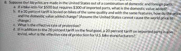 8. Suppose that bicycles are made in the United States out of a combination of domestic and foreign parts.
a. If a bike sells for $500 but requires $300 of imported parts, what is the domestic value added?
b. If a 20 percent tariff is levied on bikes of the same quality and with the same features, how do the price
and the domestic value added change? (Assume the United States cannot cause the world price to
change.)
c. What is the effective rate of protection?
d. If in addition to the 20 percent tariff on the final good, a 20 percent tariff on imported parts is also
levied, what is the effective rate of protection for U.S. bike manufacturers?