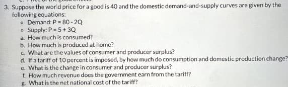 3. Suppose the world price for a good is 40 and the domestic demand-and-supply curves are given by the
following equations:
Demand: P=80-2Q
o Supply: P =5+3Q
a. How much is consumed?
b. How much is produced at home?
c. What are the values of consumer and producer surplus?
d. If a tariff of 10 percent is imposed, by how much do consumption and domestic production change?
e. What is the change in consumer and producer surplus?
f. How much revenue does the government earn from the tariff?
g. What is the net national cost of the tariff?