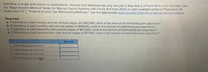 Valentina is single and claims no dependents. Assume that Valentina has only one job or that step 2 of Form W-4 is not checked. Use
the Wage Bracket Method Tables for Manual Payroll Systems with Forms W-4 from 2020 or Later available online in Publication 15,
Publication 15-T. "Federal Income Tax Withholding Methods." Use the appropriate wage bracket tables for a manual payroll systems
Required:
a. If Valentina is paid weekly and her annual wages are $82,680, what is the amount of withholding per paycheck?
b. If Valentina is paid monthly with annual wages of $68,640, what is the amount of withholding per paycheck?
c. If Valentina is paid biweekly with annual wages of $63,960, what is the amount of withholding per paycheck?
d. If Valentina is paid semimonthly with annual wages of $77,160, what is the amount of withholding per paycheck?
Amount
a Withholdings per paycheck
(b Withholdings per paycheck
e Withholdings par paycheck
d. Withholdings pet payg