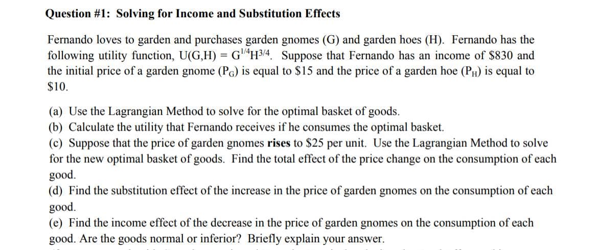 Question #1: Solving for Income and Substitution Effects
Fernando loves to garden and purchases garden gnomes (G) and garden hoes (H). Fernando has the
following utility function, U(G,H) = G4 H3/4. Suppose that Fernando has an income of $830 and
the initial price of a garden gnome (PG) is equal to $15 and the price of a garden hoe (PH) is equal to
$10.
(a) Use the Lagrangian Method to solve for the optimal basket of goods.
(b) Calculate the utility that Fernando receives if he consumes the optimal basket.
(c) Suppose that the price of garden gnomes rises to $25 per unit. Use the Lagrangian Method to solve
for the new optimal basket of goods. Find the total effect of the price change on the consumption of each
good.
(d) Find the substitution effect of the increase in the price of garden gnomes on the consumption of each
good.
(e) Find the income effect of the decrease in the price of garden gnomes on the consumption of each
good. Are the goods normal or inferior? Briefly explain your answer.