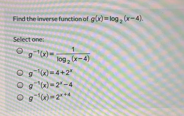 Find the inverse function of g(x)= log, (x-4).
Select one:
1
g"(x)=
log 2 (x-4)
O g(x)=4+2*
O g(x)=2*– 4
O g(x)=2*+4
