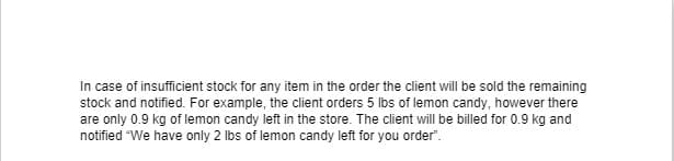 In case of insufficient stock for any item in the order the client will be sold the remaining
stock and notified. For example, the client orders 5 lbs of lemon candy, however there
are only 0.9 kg of lemon candy left in the store. The client will be billed for 0.9 kg and
notified "We have only 2 lbs of lemon candy left for you order".