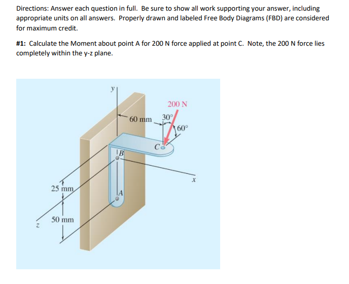 Directions: Answer each question in full. Be sure to show all work supporting your answer, including
appropriate units on all answers. Properly drawn and labeled Free Body Diagrams (FBD) are considered
for maximum credit.
#1: Calculate the Moment about point A for 200 N force applied at point C. Note, the 200 N force lies
completely within the y-z plane.
200 N
60 mm
30
60°
25 mm
50 mm

