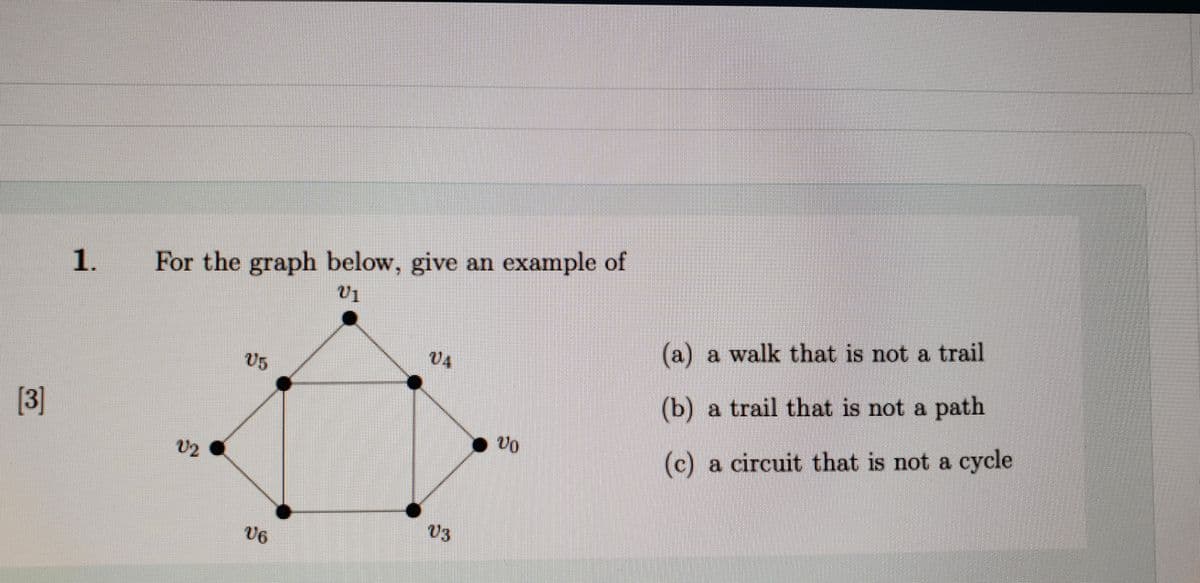 1.
For the graph below, give an example of
(a) a walk that is not a trail
U5
04
(b) a trail that is not a path
[3]
U2
(c) a circuit that is not a cycle
V6
U3
