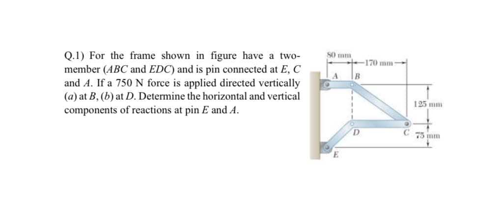 80 mm
Q.1) For the frame shown in figure have a two-
member (ABC and EDC) and is pin connected at E, C
and A. If a 750 N force is applied directed vertically
(a) at B, (b) at D. Determine the horizontal and vertical
170 mm
125 mm
components of reactions at pin E and A.
C
75 mm
