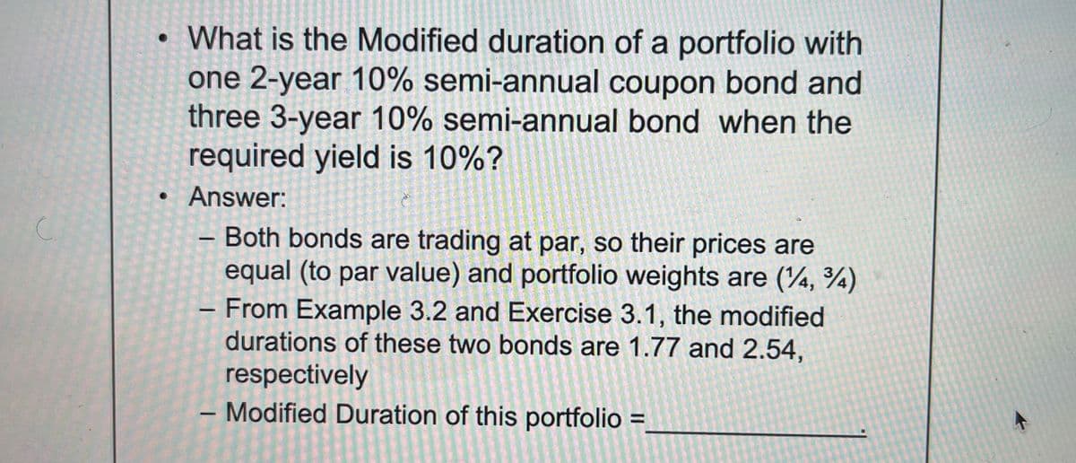 с.
• What is the Modified duration of a portfolio with
one 2-year 10% semi-annual coupon bond and
three 3-year 10% semi-annual bond when the
required yield is 10%?
Answer:
—
- Both bonds are trading at par, so their prices are
equal (to par value) and portfolio weights are (4, 34)
From Example 3.2 and Exercise 3.1, the modified
durations of these two bonds are 1.77 and 2.54,
respectively
- Modified Duration of this portfolio =
1