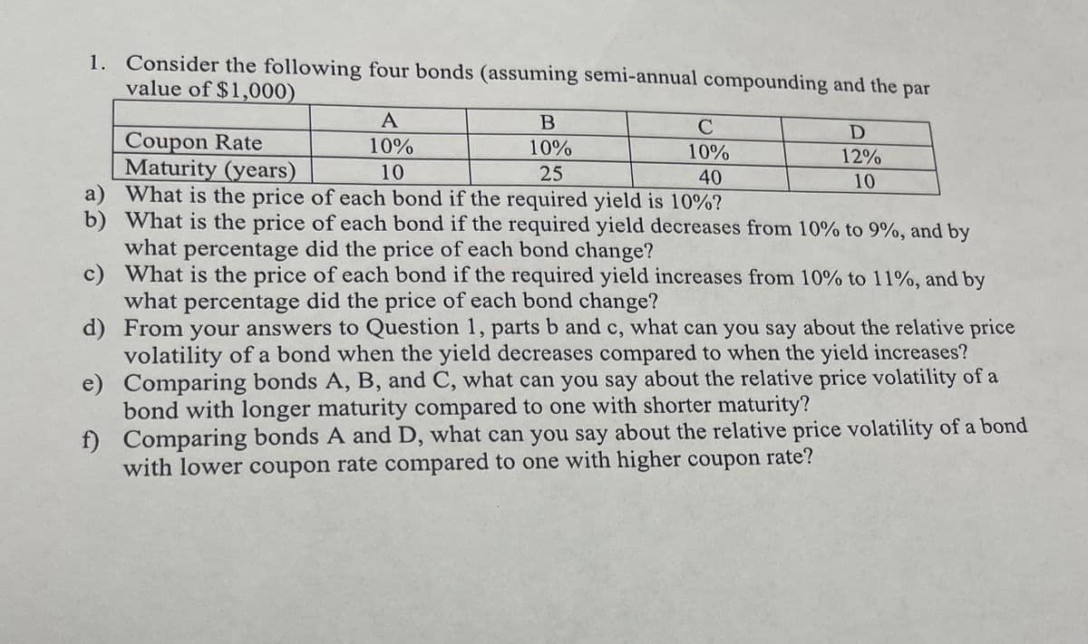 1. Consider the following four bonds (assuming semi-annual compounding and the par
value of $1,000)
C
10%
25
40
a) What is the price of each bond if the required yield is 10%?
b)
What is the price of each bond if the required yield decreases from 10% to 9%, and by
what percentage did the price of each bond change?
c)
What is the price of each bond if the required yield increases from 10% to 11%, and by
what percentage did the price of each bond change?
d) From your answers to Question 1, parts b and c, what can you say about the relative price
volatility of a bond when the yield decreases compared to when the yield increases?
Comparing bonds A, B, and C, what can you say about the relative price volatility of a
bond with longer maturity compared to one with shorter maturity?
e)
f)
Coupon Rate
Maturity (years)
A
10%
10
B
10%
D
12%
10
Comparing bonds A and D, what can you say about the relative price volatility of a bond
with lower coupon rate compared to one with higher coupon rate?