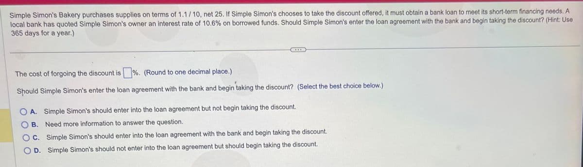 Simple Simon's Bakery purchases supplies on terms of 1.1/10, net 25. If Simple Simon's chooses to take the discount offered, it must obtain a bank loan to meet its short-term financing needs. A
local bank has quoted Simple Simon's owner an interest rate of 10.6% on borrowed funds. Should Simple Simon's enter the loan agreement with the bank and begin taking the discount? (Hint: Use
365 days for a year.)
The cost of forgoing the discount is %. (Round to one decimal place.)
Should Simple Simon's enter the loan agreement with the bank and begin taking the discount? (Select the best choice below.)
A. Simple Simon's should enter into the loan agreement but not begin taking the discount.
B. Need more information to answer the question.
OC. Simple Simon's should enter into the loan agreement with the bank and begin taking the discount.
D. Simple Simon's should not enter into the loan agreement but should begin taking the discount.