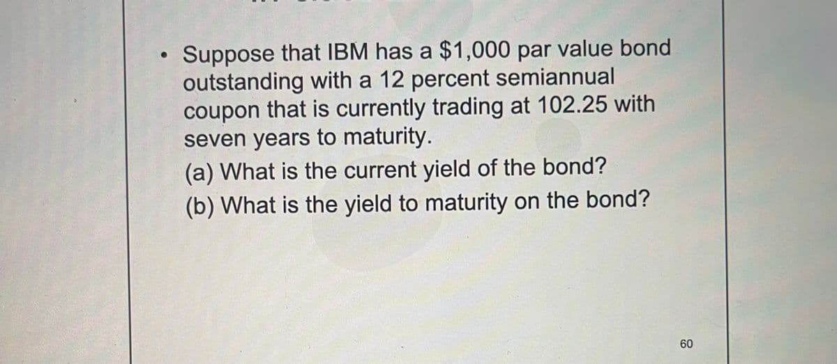 Suppose that IBM has a $1,000 par value bond
outstanding with a 12 percent semiannual
coupon that is currently trading at 102.25 with
seven years to maturity.
(a) What is the current yield of the bond?
(b) What is the yield to maturity on the bond?
60