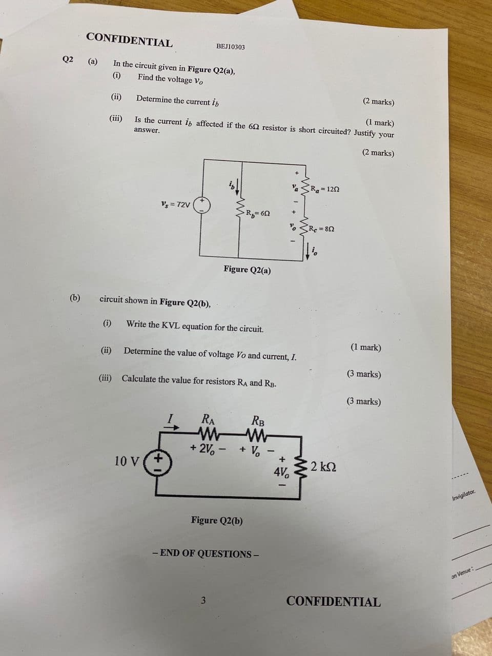 CONFIDENTIAL
BEJ10303
Q2 (a) In the circuit given in Figure Q2(a),
(i)
Find the voltage Vo
(ii)
Determine the current ib
(iii)
(2 marks)
(1 mark)
Is the current i affected if the 62 resistor is short circuited? Justify your
answer.
Ra=1202
V's = 72V
R₁=60
Re=80
Figure Q2(a)
(2 marks)
(b)
circuit shown in Figure Q2(b),
(i)
Write the KVL equation for the circuit.
(1 mark)
(ii) Determine the value of voltage Vo and current, I.
(3 marks)
(iii) Calculate the value for resistors RA and RB.
(3 marks)
1
+2%-
10 V+
RA
ww
RB
+ Vo
+
2 ΚΩ
4V
Figure Q2(b)
-END OF QUESTIONS -
3
-
Invigilator.
CONFIDENTIAL
on Venue:
