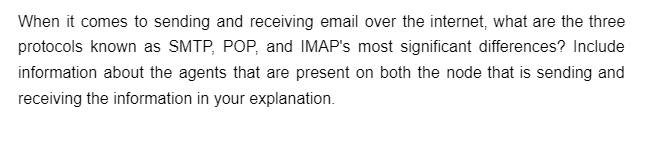 When it comes to sending and receiving email over the internet, what are the three
protocols known as SMTP, POP, and IMAP's most significant differences? Include
information about the agents that are present on both the node that is sending and
receiving the information in your explanation.
