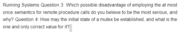 Running Systems Question 3: Which possible disadvantage of employing the at most
once semantics for remote procedure calls do you believe to be the most serious, and
why? Question 4: How may the initial state of a mutex be established, and what is the
one and only correct value for it?