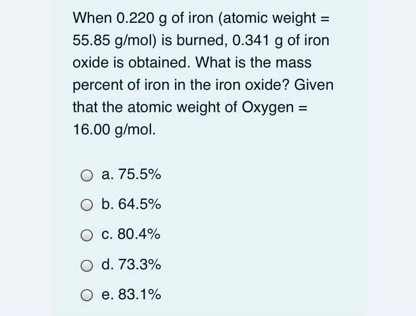 When 0.220 g of iron (atomic weight:
%3D
55.85 g/mol) is burned, 0.341 g of iron
oxide is obtained. What is the mass
percent of iron in the iron oxide? Given
that the atomic weight of Oxygen =
16.00 g/mol.
а. 75.5%
O b. 64.5%
с. 80.4%
O d. 73.3%
O e. 83.1%
