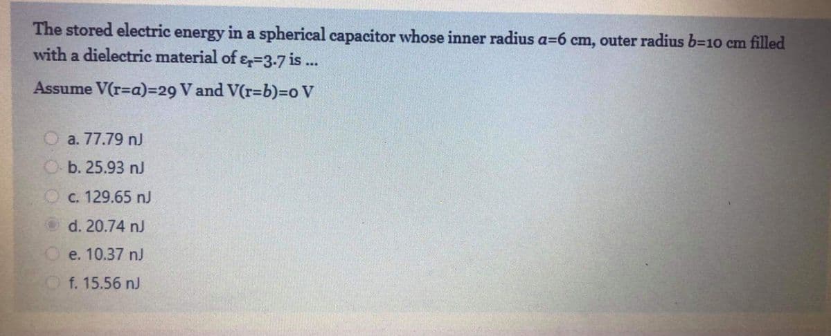 The stored electric energy in a spherical capacitor whose inner radius a=6 cm, outer radius b=10 cm filled
with a dielectric material of ɛ=3-7 is ...
Assume V(r=a)=29 V and V(r=b)=o V
O a. 77.79 n)
O b. 25.93 nJ
O c. 129.65 nJ
O d. 20.74 nJ
O e. 10.37 nJ
f. 15.56 nJ
