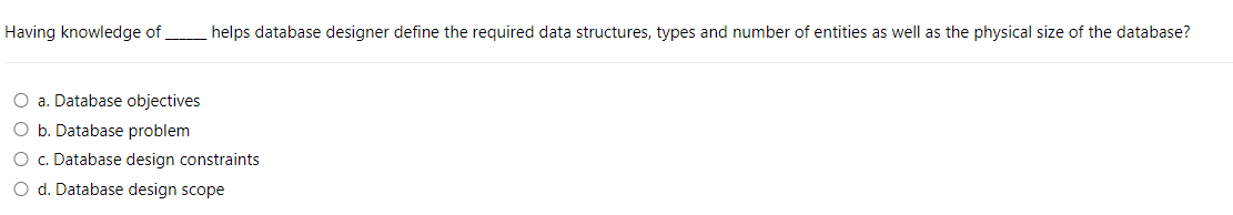 Having knowledge of
helps database designer define the required data structures, types and number of entities as well as the physical size of the database?
O a. Database objectives
O b. Database problem
O c. Database design constraints
O d. Database design scope
