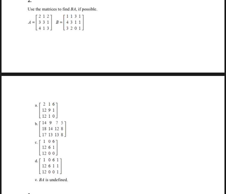 Use the matrices to find BA, if possible.
[212]
[1131
A = 331 B = 4311
L413,
[3201]
a.
2 16
129 1
12 10]
b. 14 9 7 51
18 14 12 8
17 13 13 8
1 067
12 6 1
[1200]
d. 1 0 6 11
12 6 1 1
12 0 0 1]
e. BA is undefined.