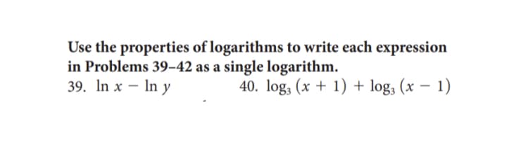 Use the properties of logarithms to write each expression
in Problems 39-42 as a single logarithm.
39. In x - In y
40. log3 (x + 1) + log, (x - 1)