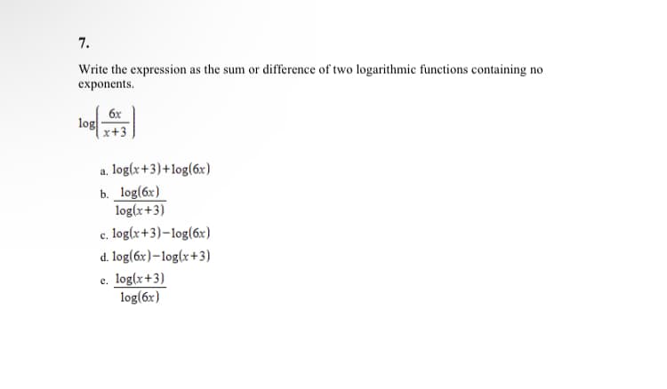 7.
Write the expression as the sum or difference of two logarithmic functions containing no
exponents.
log
6x
x+3
a. log(x+3)+log(6x)
b. log(6x)
log(x+3)
c.
log(x+3)-log(6x)
d. log(6x)-log(x+3)
e. log(x+3)
log(6x)