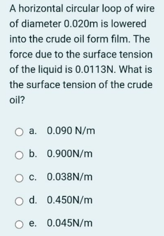 A horizontal circular loop of wire
of diameter 0.020m is lowered
into the crude oil form film. The
force due to the surface tension
of the liquid is 0.0113N. What is
the surface tension of the crude
oil?
a. 0.090 N/m
O b. 0.900N/m
O C. 0.038N/m
O d. 0.450N/m
O e. 0.045N/m
