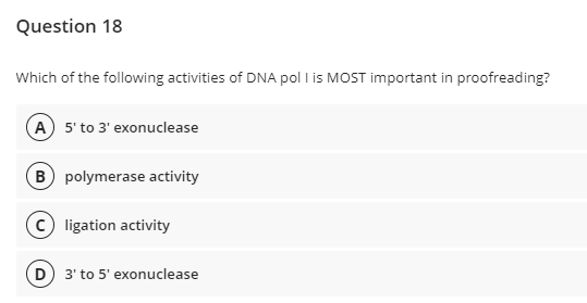Question 18
Which of the following activities of DNA pol I is MOST important in proofreading?
A) 5' to 3' exonuclease
B polymerase activity
ligation activity
(D) 3' to 5' exonuclease
