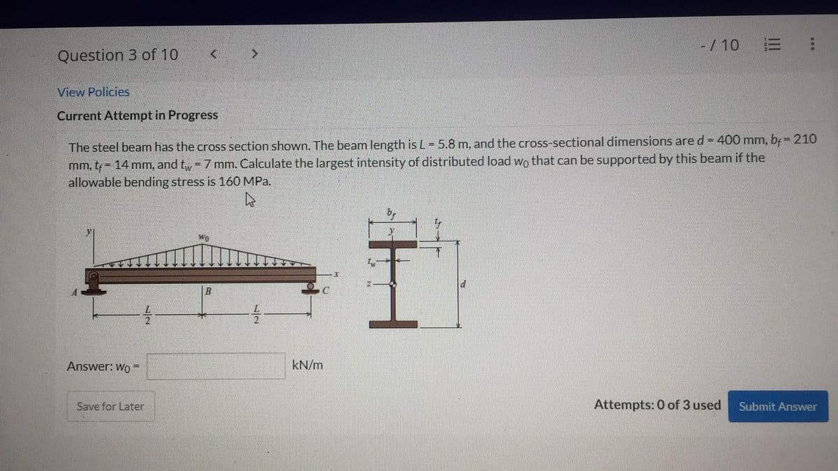 Question 3 of 10
View Policies
Current Attempt in Progress
Answer: Wo
A
The steel beam has the cross section shown. The beam length is L = 5.8 m, and the cross-sectional dimensions are d = 400 mm, bf = 210
mm, tf = 14 mm, and tw = 7 mm. Calculate the largest intensity of distributed load wo that can be supported by this beam if the
allowable bending stress is 160 MPa.
A
72
Save for Later
Wo
B
72
C
kN/m
- / 10 E
|||
d
600
Attempts: 0 of 3 used Submit Answer