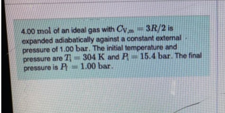 4.00 mol of an ideal gas with Cvm =3R/2 is
expanded adiabatically against a constant extermal
pressure of 1.00 bar. The initial temperature and
pressure are T= 304 K and A= 15.4 bar The final
pressure is P =1.00 bar.
