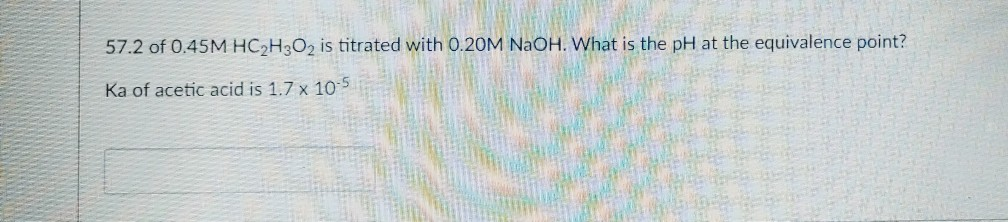 57.2 of 0.45M HC2H3O2 is titrated with 0.20M NaOH. What is the pH at the equivalence point?
Ka of acetic acid is 1.7 x 105
