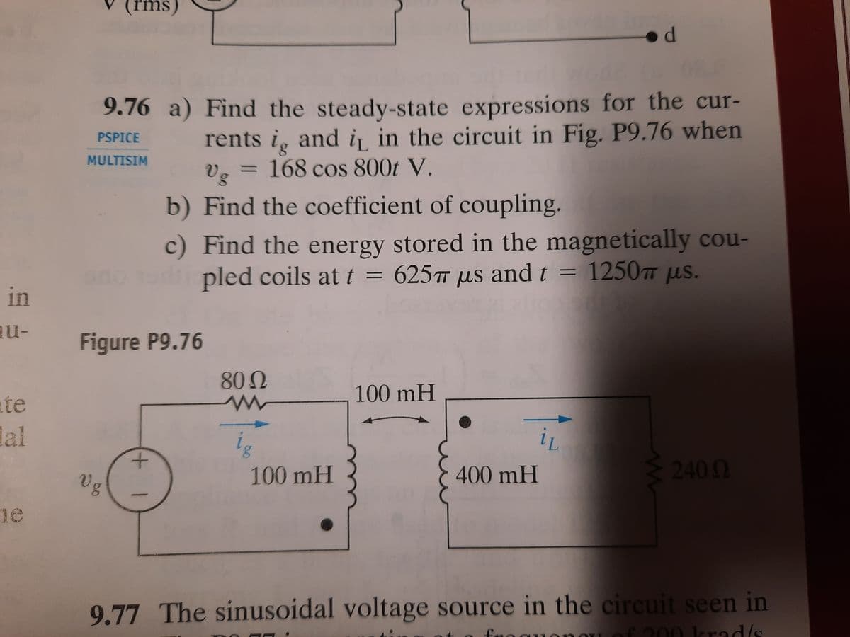(rms)
9.76 a) Find the steady-state expressions for the cur-
rents i, and i in the circuit in Fig. P9.76 when
PSPICE
= 168 cos 800t V.
Vg
MULTISIM
%3D
b) Find the coefficient of coupling.
c) Find the energy stored in the magnetically cou-
r pled coils at t =
625T us andt = 1250 us.
ono
in
au-
Figure P9.76
80 0
100mH
te
lal
2400
100mH
400mH
28
Vg
ne
9.77 The sinusoidal voltage source in the circuit seen in
f200 krad/s
