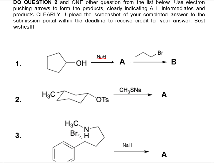 DO QUESTION 2 and ONE other question from the list below. Use electron
pushing arrows to form the products, clearly indicating ALL intermediates and
products CLEARLY. Upload the screenshot of your completed answer to the
submission portal within the deadline to receive credit for your answer. Best
wishes!!!
Br
NaH
1.
-OH
A
CH3SNa
OTS
NaH
2.
3.
H3C
H3C
N
Br, H
A
A
B
