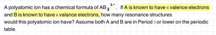 2-
A polyatomic ion has a chemical formula of AB 3 If A is known to have 6 valence electrons
and B is known to have 6 valance electrons, how many resonance structures
would this polyatomic ion have? Assume both A and B are in Period 3 or lower on the periodic
table.