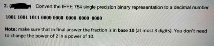 2.
Convert the IEEE 754 single precision binary representation to a decimal number
1001 1001 1011 0000 0000 0000 0000 0000
Note: make sure that in final answer the fraction is in base 10 (at most 3 digits). You don't need
to change the power of 2 in a power of 10.