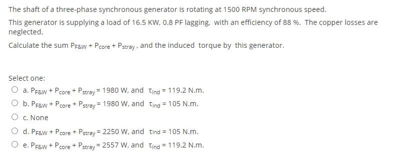 The shaft of a three-phase synchronous generator is rotating at 1500 RPM synchronous speed.
This generator is supplying a load of 16.5 KW, 0.8 PF lagging, with an efficiency of 88 %. The copper losses are
neglected.
Calculate the sum Praw + Pcore + Pstray, and the induced torque by this generator.
Select one:
O a. PF&w + Pcore + Pstray = 1980 W, and tind = 119.2 N.m.
O b. PFaw + Pcore + Pstray = 1980 w, and tind = 105 N.m.
O c. None
d. PF&w + Pcore + Pstray = 2250 W, and tind = 105 N.m.
%3D
O e. PF&w + Pcore + Pstray = 2557 W, and tind = 119.2 N.m.
