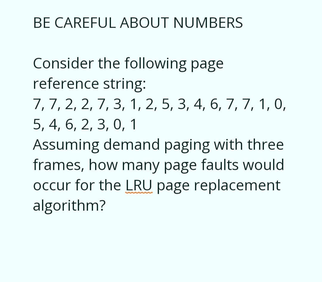 BE CAREFUL ABOUT NUMBERS
Consider the following page
reference string:
7, 7, 2, 2, 7, 3, 1, 2, 5, 3, 4, 6, 7, 7, 1, 0,
5, 4, 6, 2, 3, 0, 1
Assuming demand paging with three
frames, how many page faults would
occur for the LRU page replacement
algorithm?
