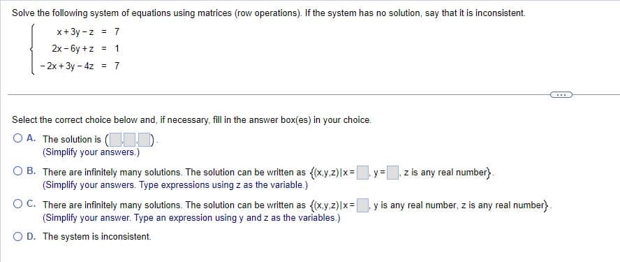 Solve the following system of equations using matrices (row operations). If the system has no solution, say that it is inconsistent.
x+3y-z = 7
2x-6y +z = 1
- 2x + 3y - 4z = 7
Select the correct choice below and, if necessary, fill in the answer box(es) in your choice.
O A. The solution is (110).
(Simplify your answers.)
O B.
There are infinitely many solutions. The solution can be written as {(x,y,z)|x=y=[ z is any real number}.
(Simplify your answers. Type expressions using z as the variable.)
O C.
There are infinitely many solutions. The solution can be written as {(x,y,z)|x= y is any real number, z is any real number}.
(Simplify your answer. Type an expression using y and z as the variables.)
O D. The system is inconsistent.
...