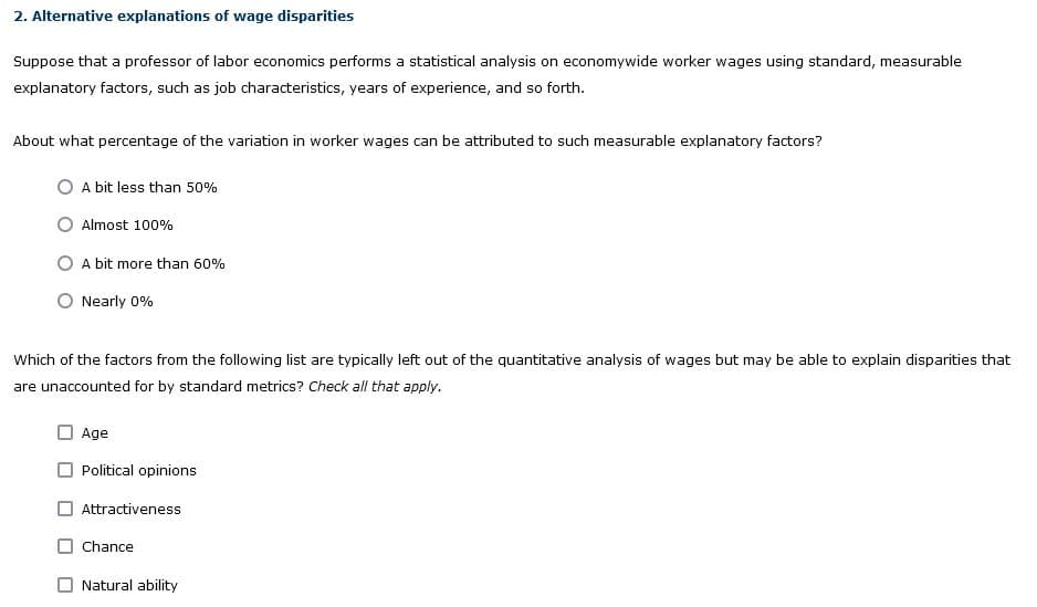2. Alternative explanations of wage disparities
Suppose that a professor of labor economics performs a statistical analysis on economywide worker wages using standard, measurable
explanatory factors, such as job characteristics, years of experience, and so forth.
About what percentage of the variation in worker wages can be attributed to such measurable explanatory factors?
A bit less than 50%
Almost 100%
A bit more than 60%
Nearly 0%
Which of the factors from the following list are typically left out of the quantitative analysis of wages but may be able to explain disparities that
are unaccounted for by standard metrics? Check all that apply.
Age
Political opinions
Attractiveness
Chance
Natural ability