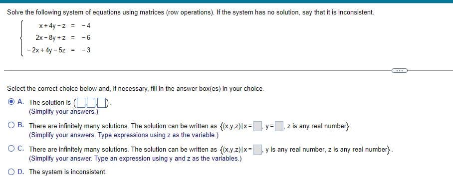 Solve the following system of equations using matrices (row operations). If the system has no solution, say that it is inconsistent.
x+4y-z = -4
= -6
2x-8y +z
- 2x+4y- 5z = - 3
Select the correct choice below and, if necessary, fill in the answer box(es) in your choice.
ⒸA. The solution is (0)
(Simplify your answers.)
O B.
There are infinitely many solutions. The solution can be written as {(x,y.z) |x=
(Simplify your answers. Type expressions using z as the variable.)
O C.
There are infinitely many solutions. The solution can be written as {(x,y,z)|x=
(Simplify your answer. Type an expression using y and z as the variables.)
O D. The system is inconsistent.
y= z is any real number}.
y is any real number, z is any real number}