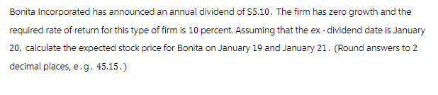 Bonita Incorporated has announced an annual dividend of $5.10. The firm has zero growth and the
required rate of return for this type of firm is 10 percent. Assuming that the ex-dividend date is January
20, calculate the expected stock price for Bonita on January 19 and January 21. (Round answers to 2
decimal places, e.g. 45.15.)