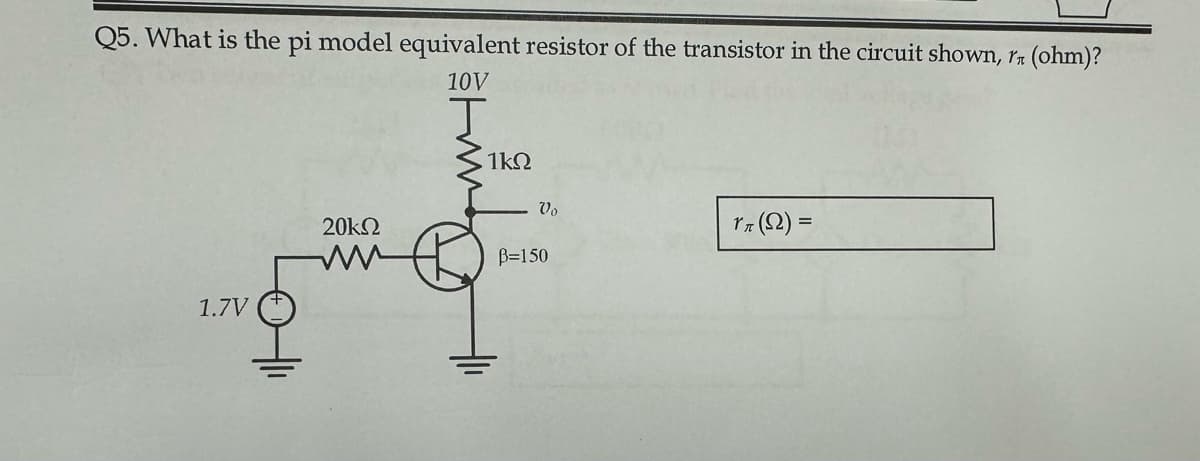 Q5. What is the pi model equivalent resistor of the transistor in the circuit shown, rn (ohm)?
10V
J
1.7V
20k2
1k2
Vo
B=150
rn (2) =
