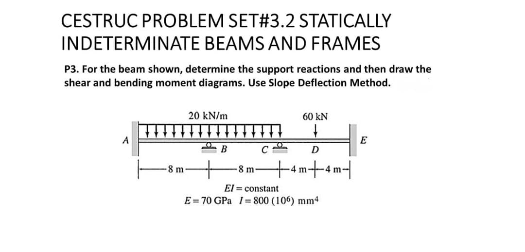 CESTRUC PROBLEM SET#3.2 STATICALLY
INDETERMINATE BEAMS AND FRAMES
P3. For the beam shown, determine the support reactions and then draw the
shear and bending moment diagrams. Use Slope Deflection Method.
20 kN/m
60 KN
↓
A
E
B
C
D
+
8 m
El= constant
E = 70 GPa 1= 800 (106) mm4
8 m
n+4m|
4 m.