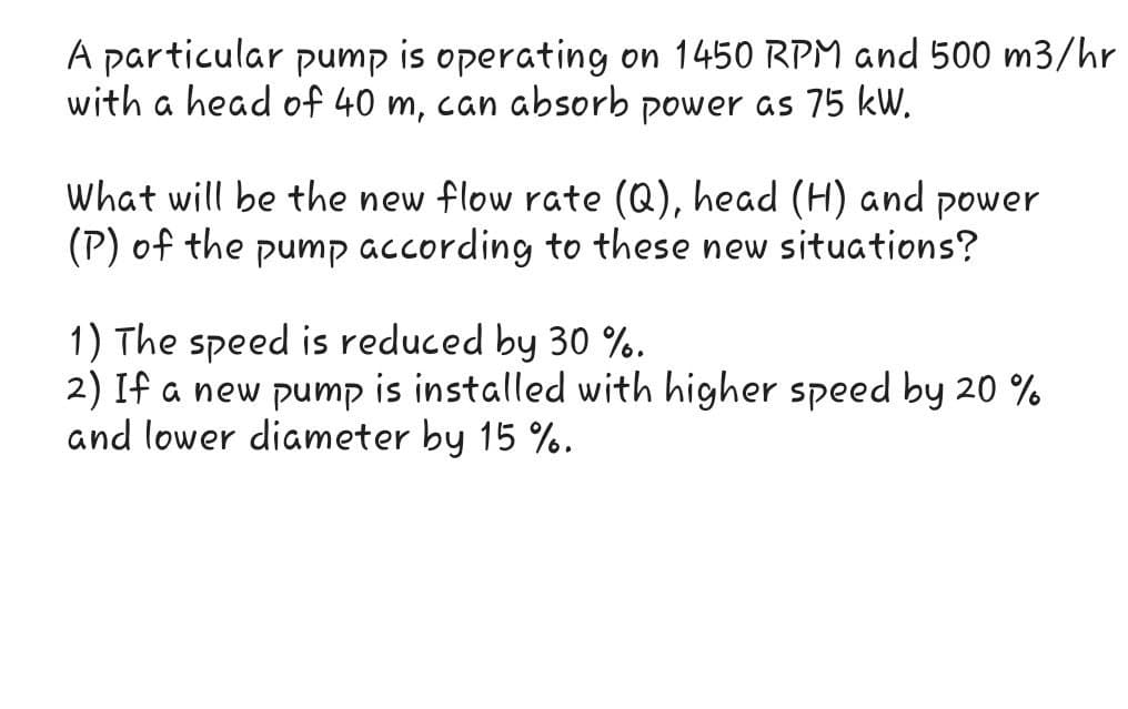 A particular pump is operating on 1450 RPM and 500 m3/hr
with a head of 40 m, can absorb power as 75 kW.
What will be the new flow rate (Q), head (H) and power
(P) of the pump according to these new situations?
1) The speed is reduced by 30 %..
2) If a new pump is installed with higher speed by 20 %
and lower diameter by 15 %.

