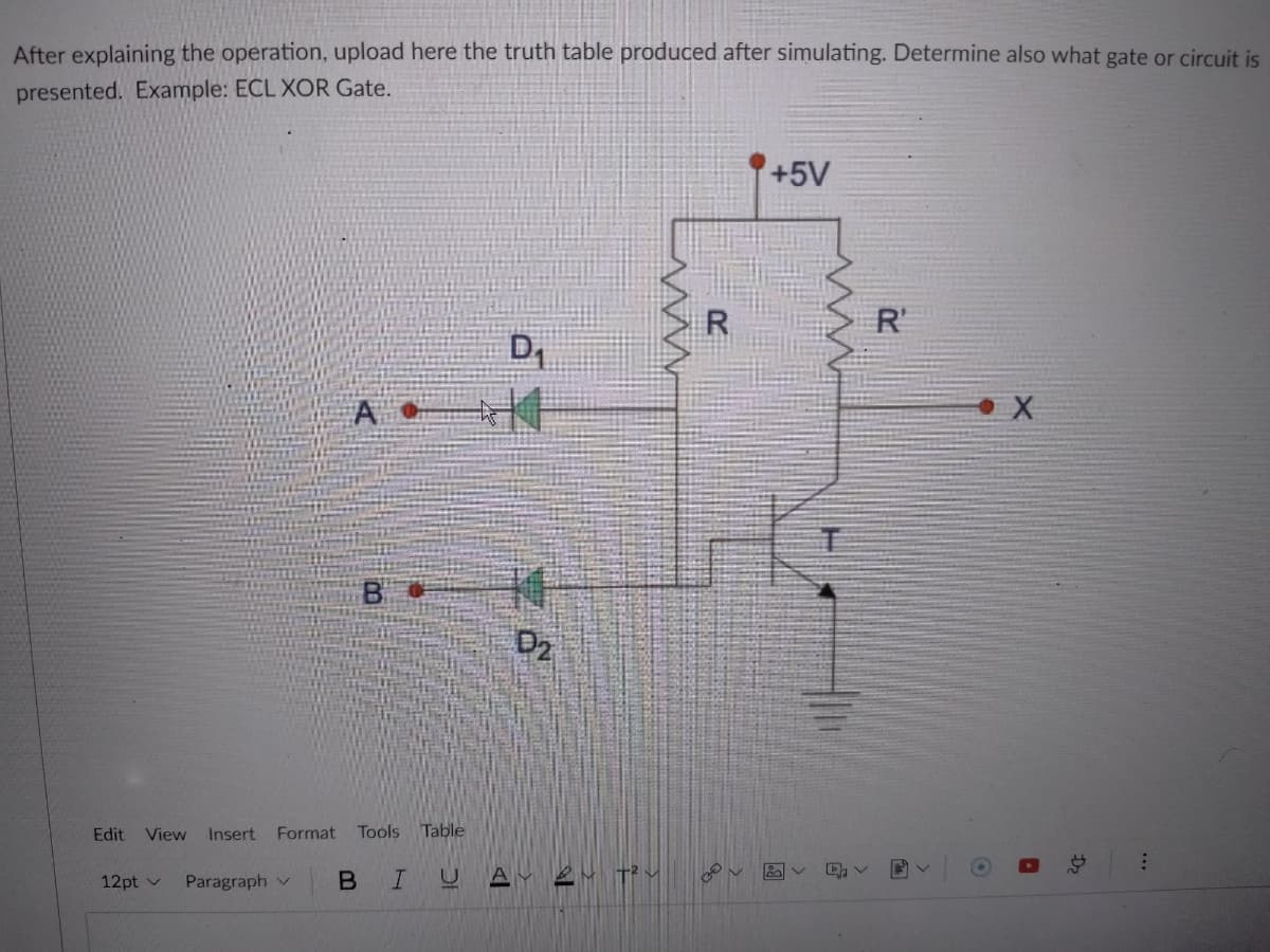 After explaining the operation, upload here the truth table produced after simulating. Determine also what gate or circuit is
presented. Example: ECL XOR Gate.
+5V
R
R'
A
B
D2
Edit
View
Insert Format
Tools Table
12pt v
Paragraph v
...
