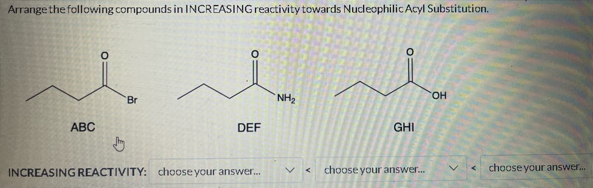 Arrange the following compounds in INCREASING reactivity towards Nucleophilic Acyl Substitution.
ABC
O
Jh
Br
O
DEF
INCREASING REACTIVITY: choose your answer...
NH₂
GHI
choose your answer...
OH
<
choose your answer...