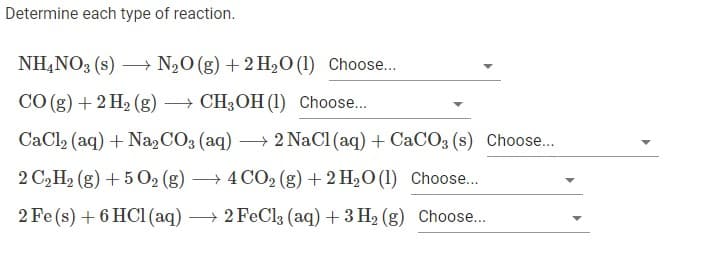 Determine each type of reaction.
NH,NO3 (s) → N,O (g) +2 H2O (1) Choose...
CO (g) + 2 H2 (g) → CH3OH (1) Choose..
CaCl2 (aq) + Na,CO3 (aq) → 2 NaCl (aq) + CACO3 (s) Choose..
2 C2H2 (g) + 5 02 (g) → 4 CO2 (g) + 2 H2O (1) Choose...
|
2 Fe (s) + 6 HC1 (aq) → 2 FeCl3 (aq) + 3 H2 (g) Choose...

