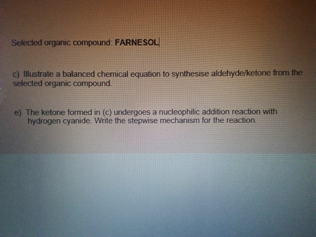 Selected organic compound: FARNESOL
c) Illustrate a balanced chemical equation to synthesise aldehyde/ketfone from the
selected organic compound.
e) The ketone formed in (c) undergoes a nucleophilic addition reaction with
hydrogen cyanide. Write the stepwise mechanism for the reaction.
