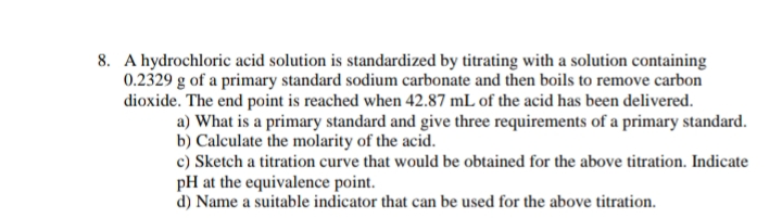 8. A hydrochloric acid solution is standardized by titrating with a solution containing
0.2329 g of a primary standard sodium carbonate and then boils to remove carbon
dioxide. The end point is reached when 42.87 mL of the acid has been delivered.
a) What is a primary standard and give three requirements of a primary standard.
b) Calculate the molarity of the acid.
c) Sketch a titration curve that would be obtained for the above titration. Indicate
pH at the equivalence point.
d) Name a suitable indicator that can be used for the above titration.