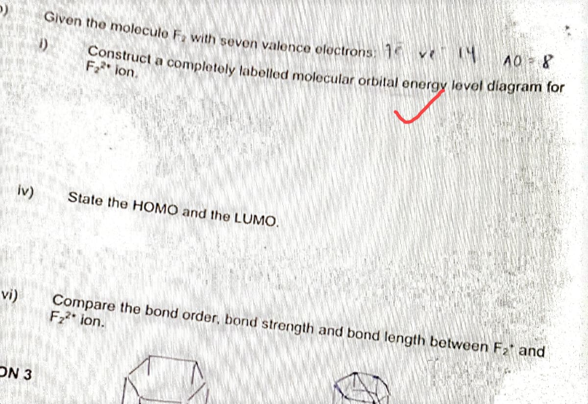 p)
iv)
vi)
ON 3
Given the moleculo E, with seven valence electrons: 1
40 = 8
Construct a completely labelled molecular orbital energy level diagram for
Fion.
State the HOMO and the LUMO.
Compare the bond order, bond strength and bond length between F₂ and
F₂²* ion.